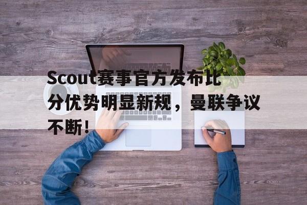 28圈娱乐-关于Scout赛事官方发布比分优势明显新规，曼联争议不断！的信息